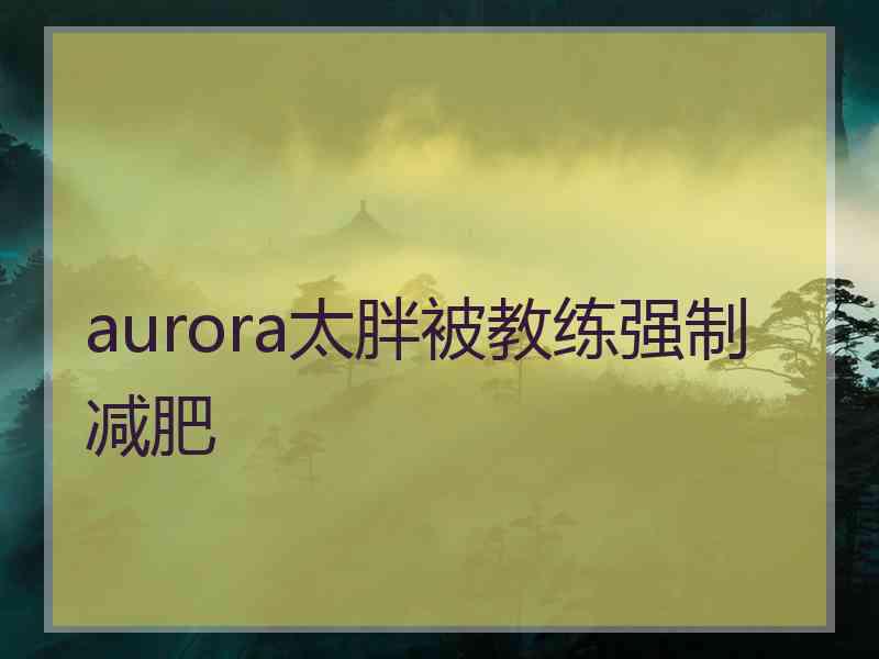 aurora太胖被教练强制减肥