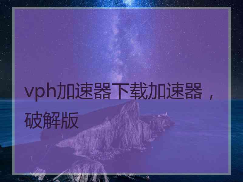 vph加速器下载加速器，破解版